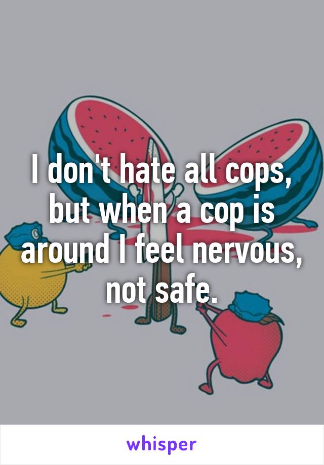 I don't hate all cops, but when a cop is around I feel nervous, not safe.