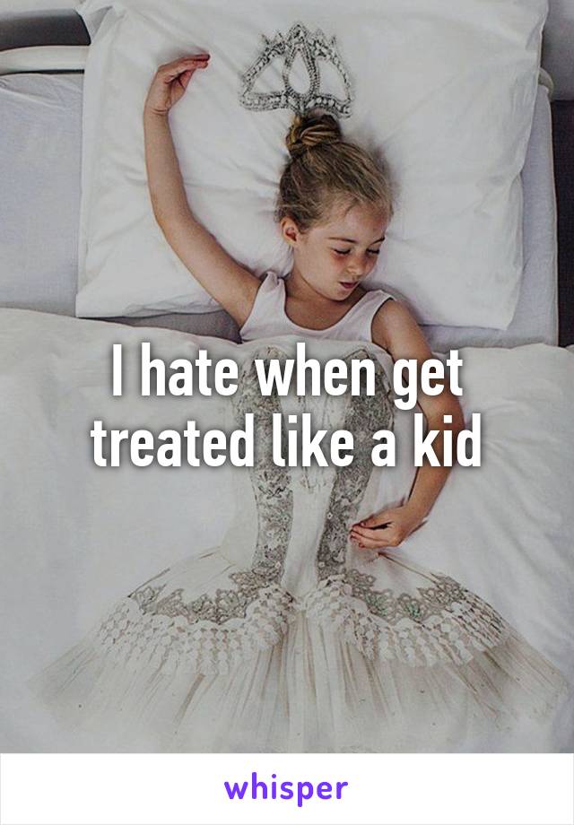 I hate when get treated like a kid