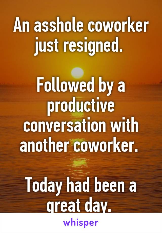 An asshole coworker just resigned. 

Followed by a productive conversation with another coworker. 

Today had been a great day. 