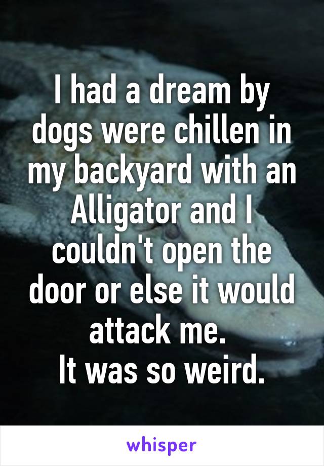 I had a dream by dogs were chillen in my backyard with an Alligator and I couldn't open the door or else it would attack me. 
It was so weird.