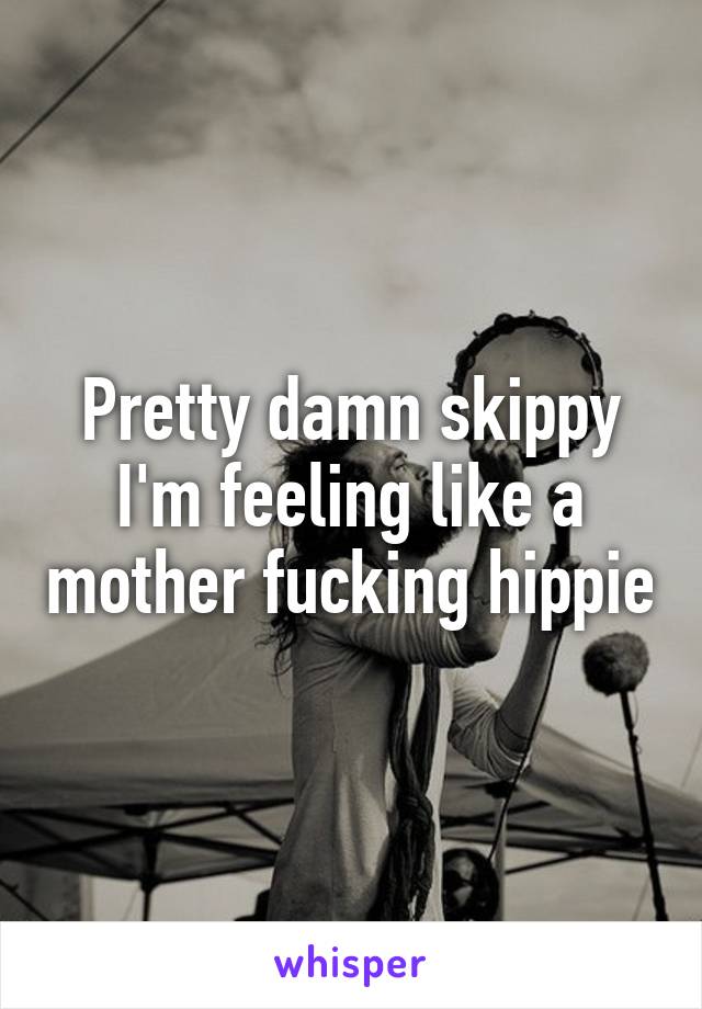 Pretty damn skippy I'm feeling like a mother fucking hippie