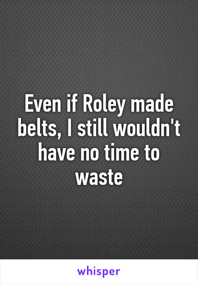 Even if Roley made belts, I still wouldn't have no time to waste