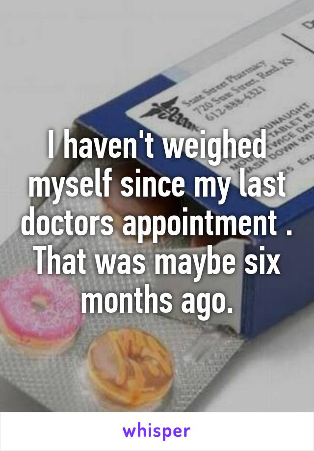 I haven't weighed myself since my last doctors appointment . That was maybe six months ago.