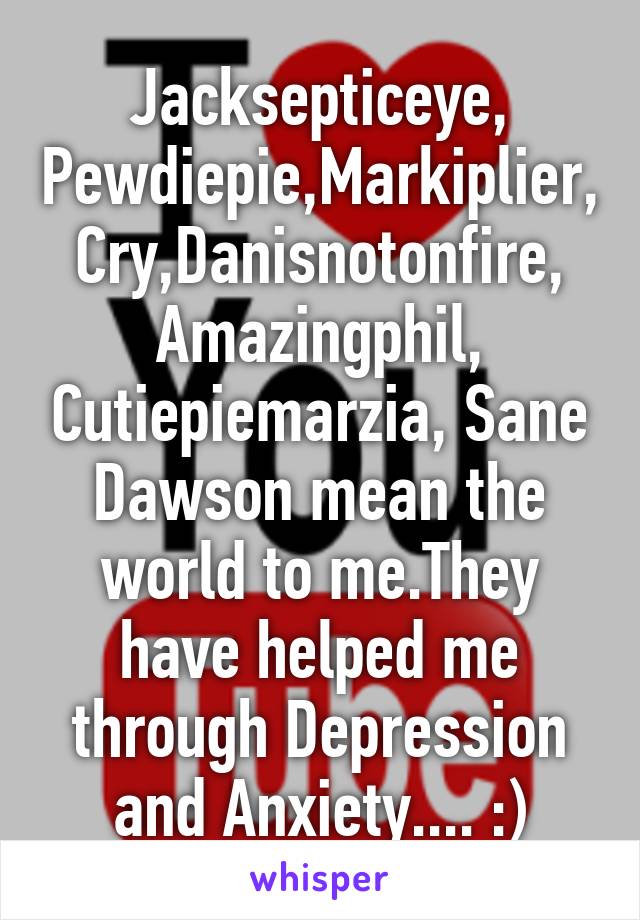 Jacksepticeye, Pewdiepie,Markiplier,Cry,Danisnotonfire, Amazingphil, Cutiepiemarzia, Sane Dawson mean the world to me.They have helped me through Depression and Anxiety.... :)