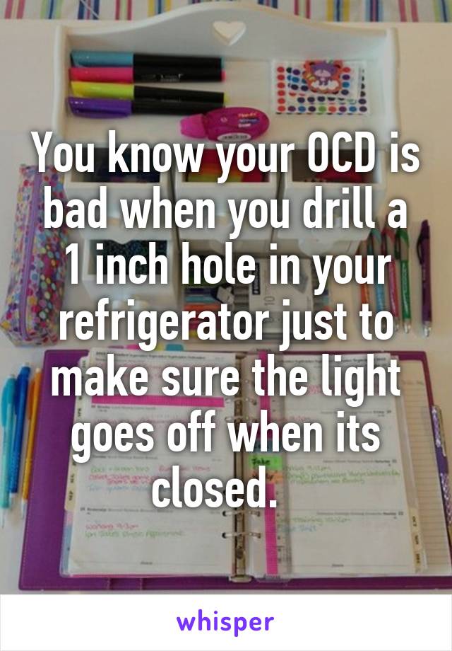 You know your OCD is bad when you drill a 1 inch hole in your refrigerator just to make sure the light goes off when its closed.  