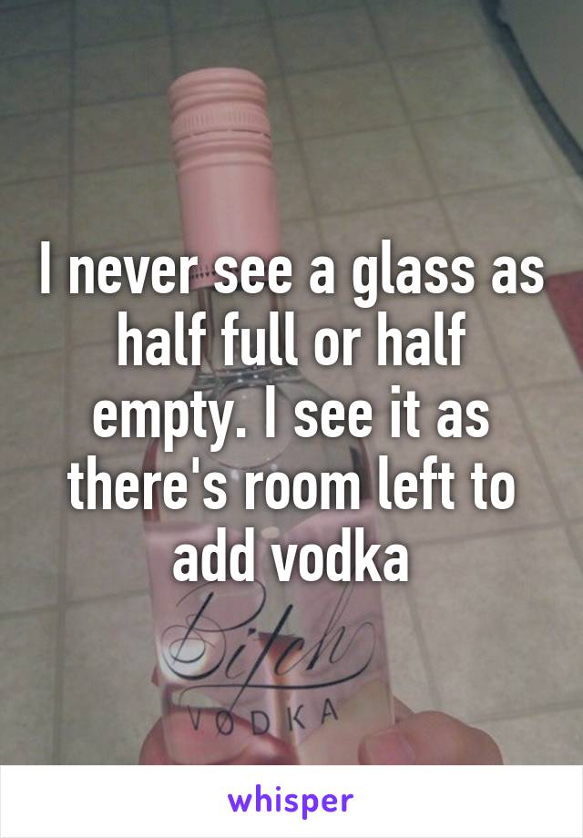 I never see a glass as half full or half empty. I see it as there's room left to add vodka