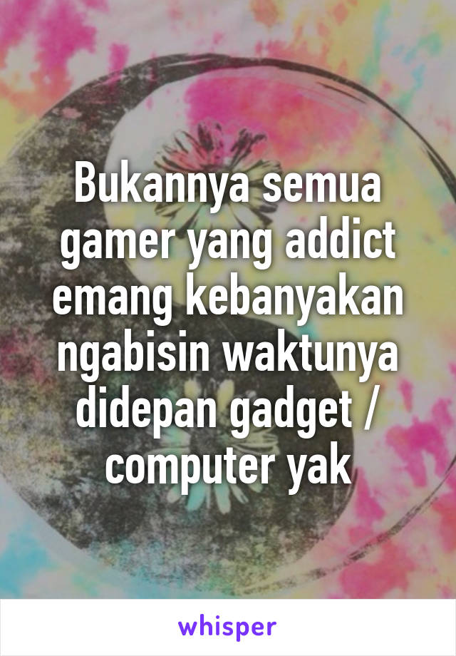 Bukannya semua gamer yang addict emang kebanyakan ngabisin waktunya didepan gadget / computer yak