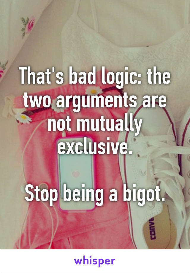 That's bad logic: the two arguments are not mutually exclusive.

Stop being a bigot.