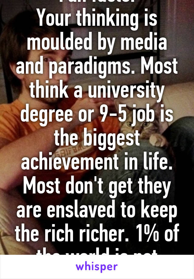 Fun facts:
Your thinking is moulded by media and paradigms. Most think a university degree or 9-5 job is the biggest achievement in life. Most don't get they are enslaved to keep the rich richer. 1% of the world is not stupid.