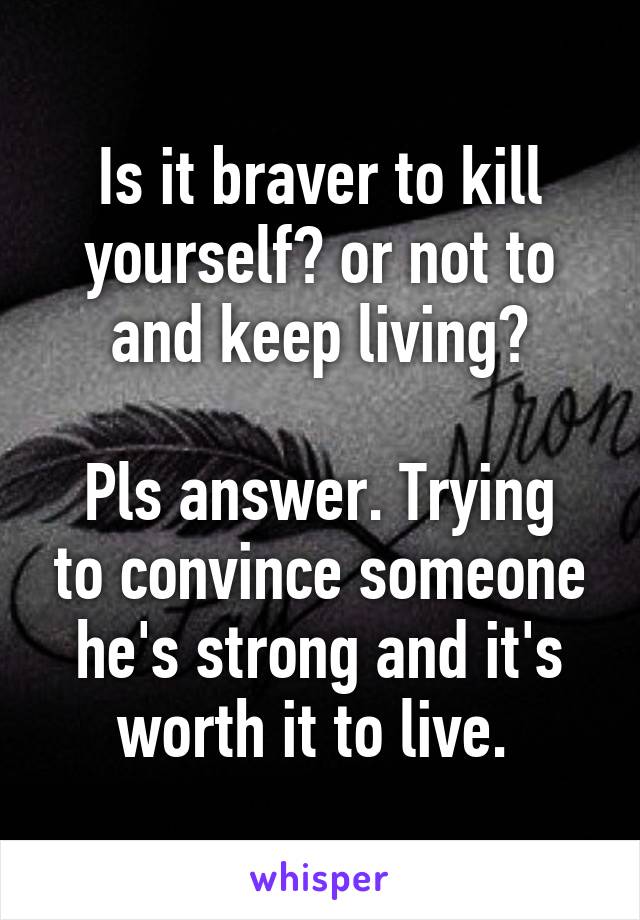 Is it braver to kill yourself? or not to and keep living?

Pls answer. Trying to convince someone he's strong and it's worth it to live. 