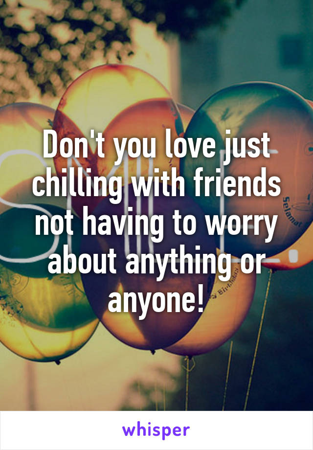 Don't you love just chilling with friends not having to worry about anything or anyone!