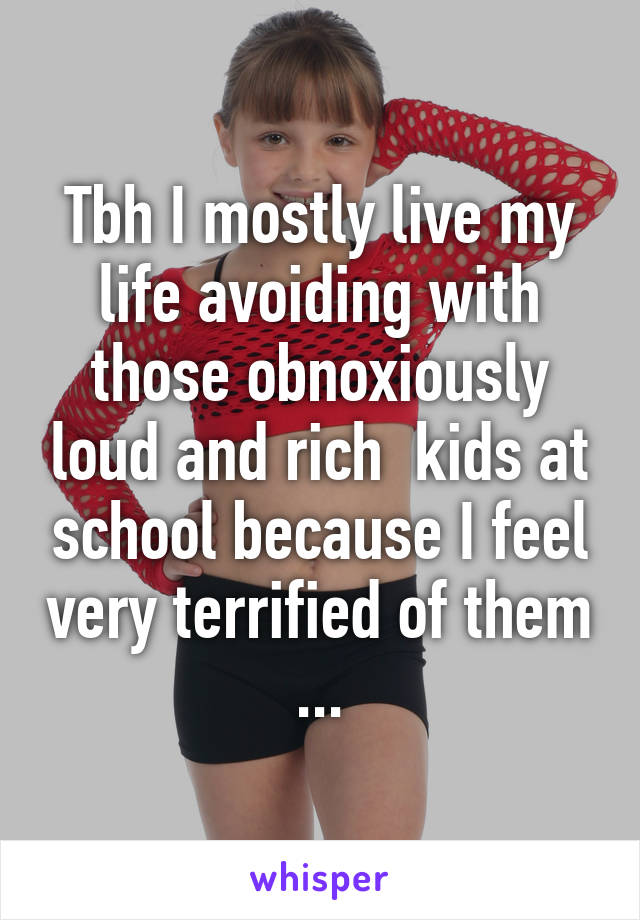 Tbh I mostly live my life avoiding with those obnoxiously loud and rich  kids at school because I feel very terrified of them ...