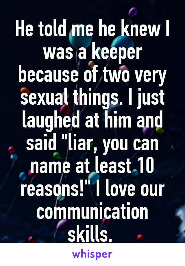 He told me he knew I was a keeper because of two very sexual things. I just laughed at him and said "liar, you can name at least 10 reasons!" I love our communication skills. 