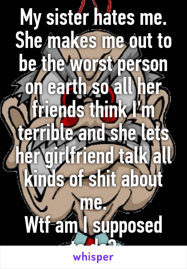 My sister hates me. She makes me out to be the worst person on earth so all her friends think I'm terrible and she lets her girlfriend talk all kinds of shit about me.
Wtf am I supposed to do?