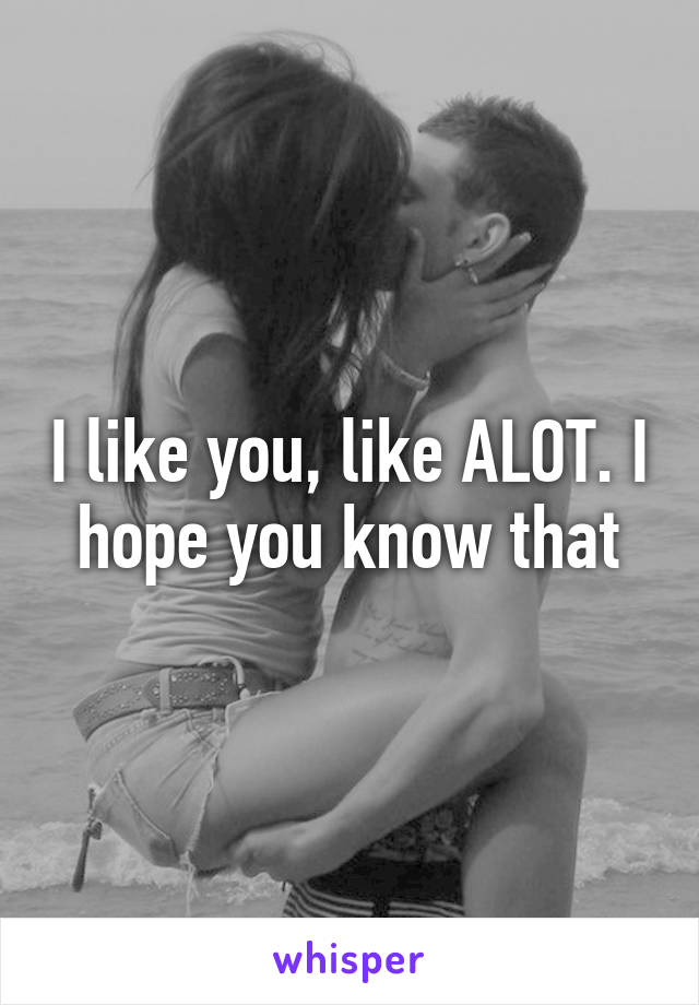 I like you, like ALOT. I hope you know that