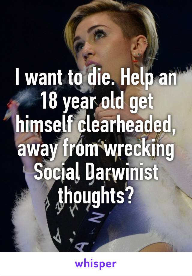 I want to die. Help an 18 year old get himself clearheaded, away from wrecking Social Darwinist thoughts?