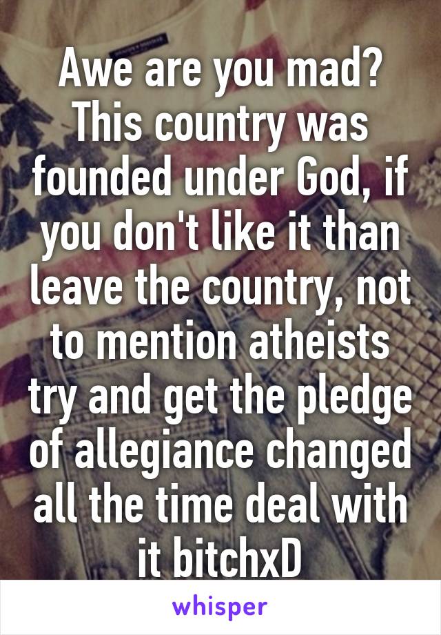 Awe are you mad? This country was founded under God, if you don't like it than leave the country, not to mention atheists try and get the pledge of allegiance changed all the time deal with it bitchxD