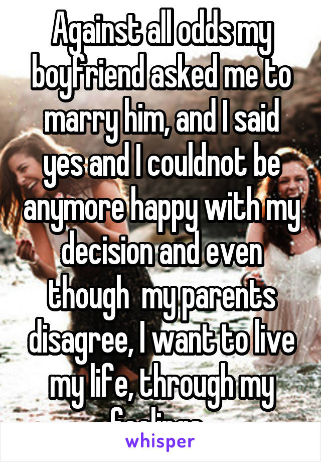 Against all odds my boyfriend asked me to marry him, and I said yes and I couldnot be anymore happy with my decision and even though  my parents disagree, I want to live my life, through my feelings. 