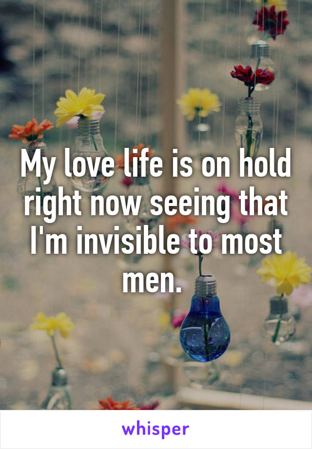 My love life is on hold right now seeing that I'm invisible to most men. 