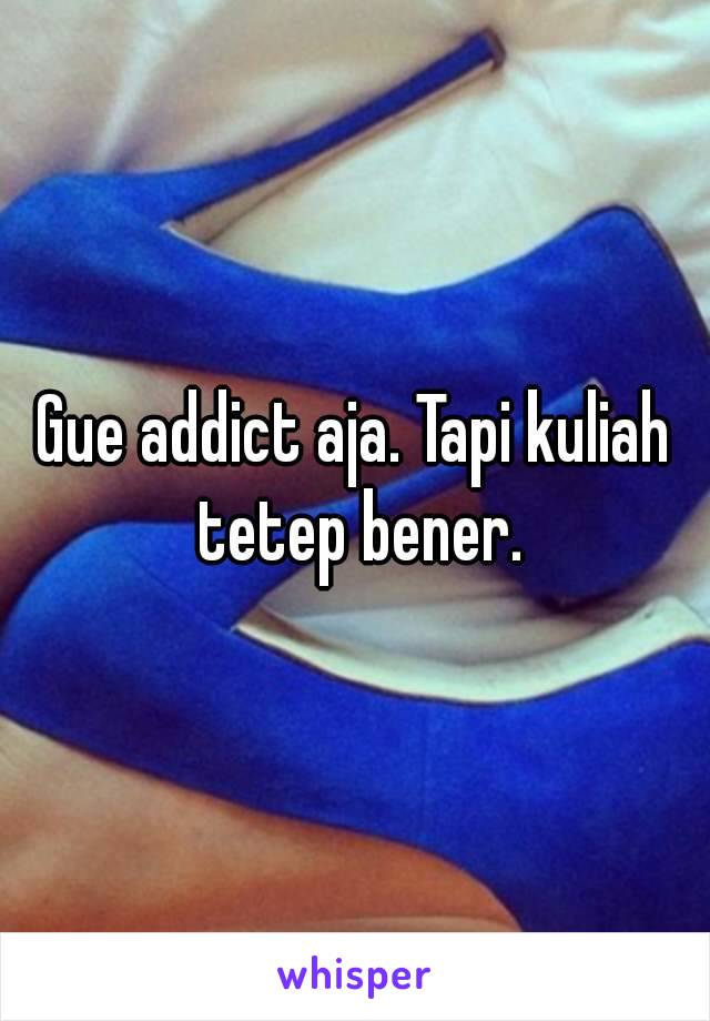 Gue addict aja. Tapi kuliah tetep bener.