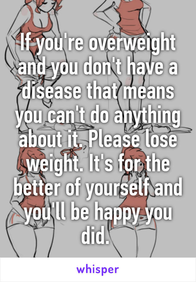 If you're overweight and you don't have a disease that means you can't do anything about it. Please lose weight. It's for the better of yourself and you'll be happy you did. 