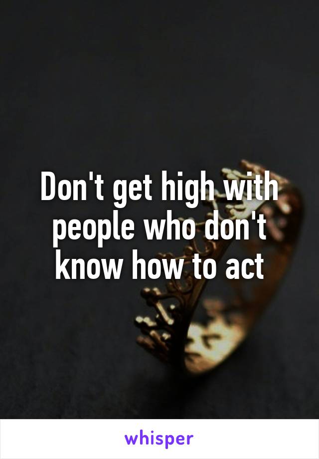 Don't get high with people who don't know how to act