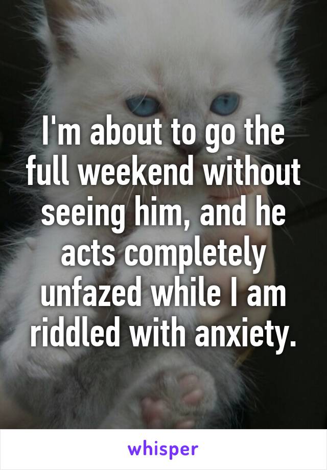 I'm about to go the full weekend without seeing him, and he acts completely unfazed while I am riddled with anxiety.