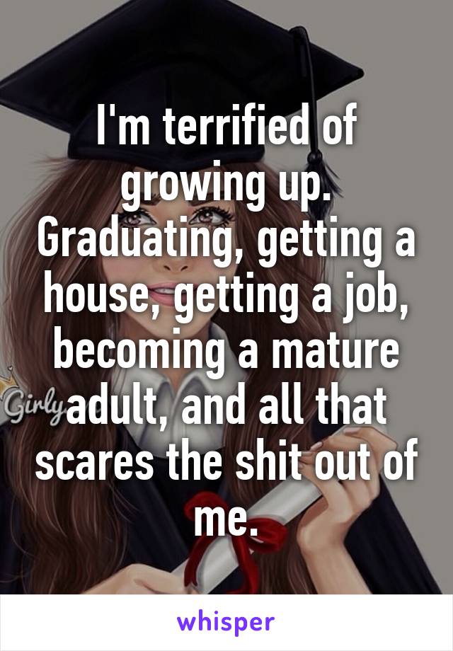 I'm terrified of growing up. Graduating, getting a house, getting a job, becoming a mature adult, and all that scares the shit out of me.