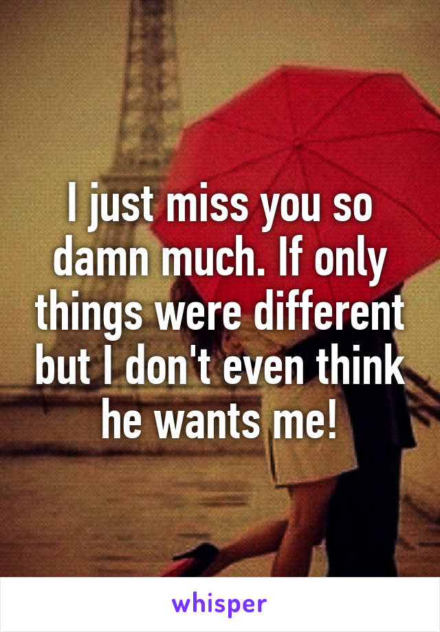 I just miss you so damn much. If only things were different but I don't even think he wants me!