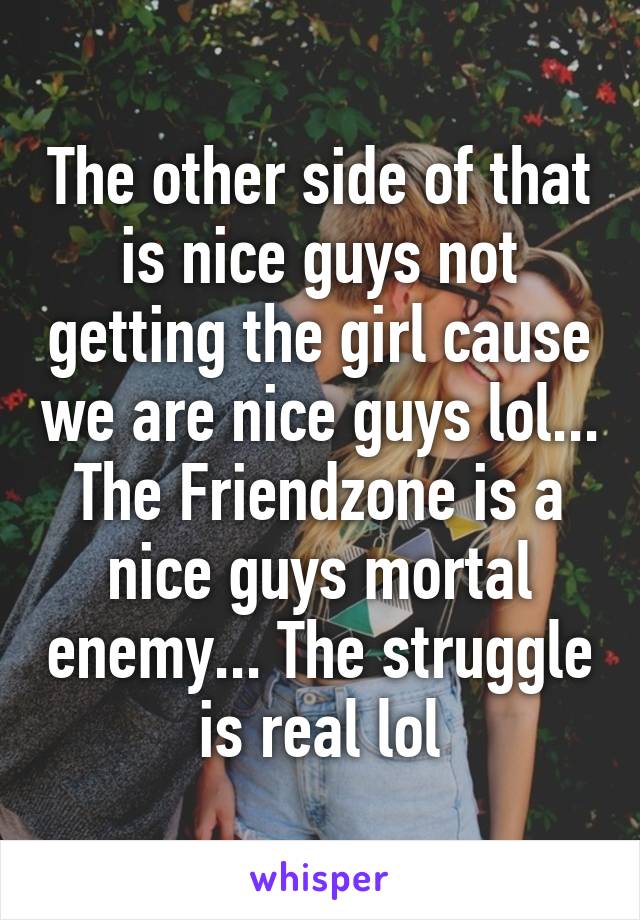 The other side of that is nice guys not getting the girl cause we are nice guys lol... The Friendzone is a nice guys mortal enemy... The struggle is real lol