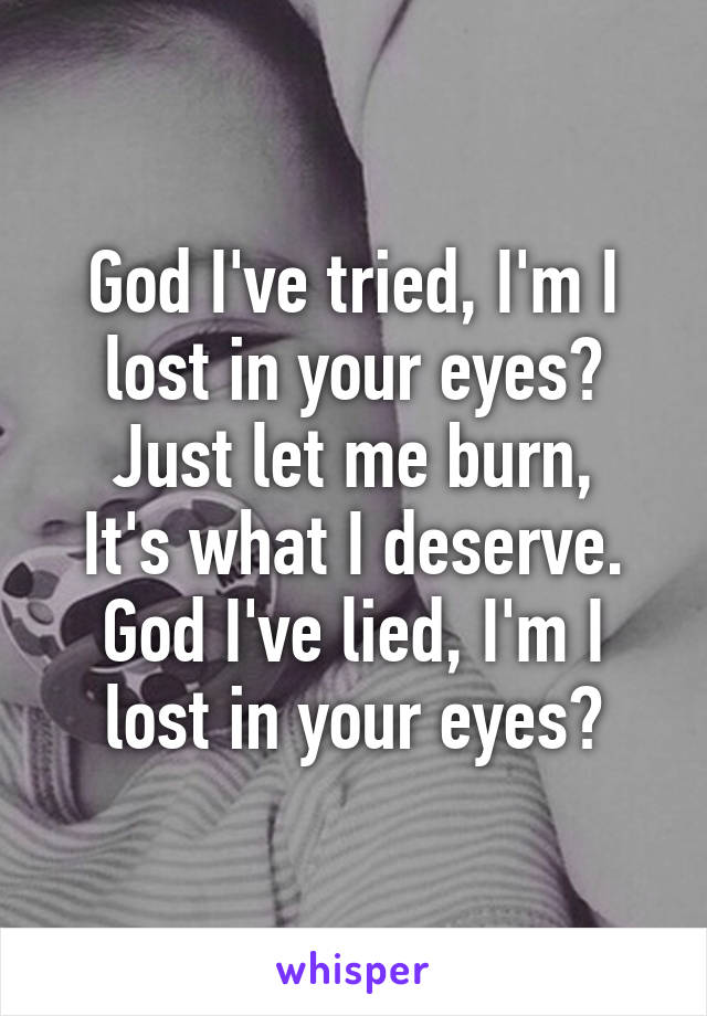 God I've tried, I'm I lost in your eyes?
Just let me burn,
It's what I deserve.
God I've lied, I'm I lost in your eyes?