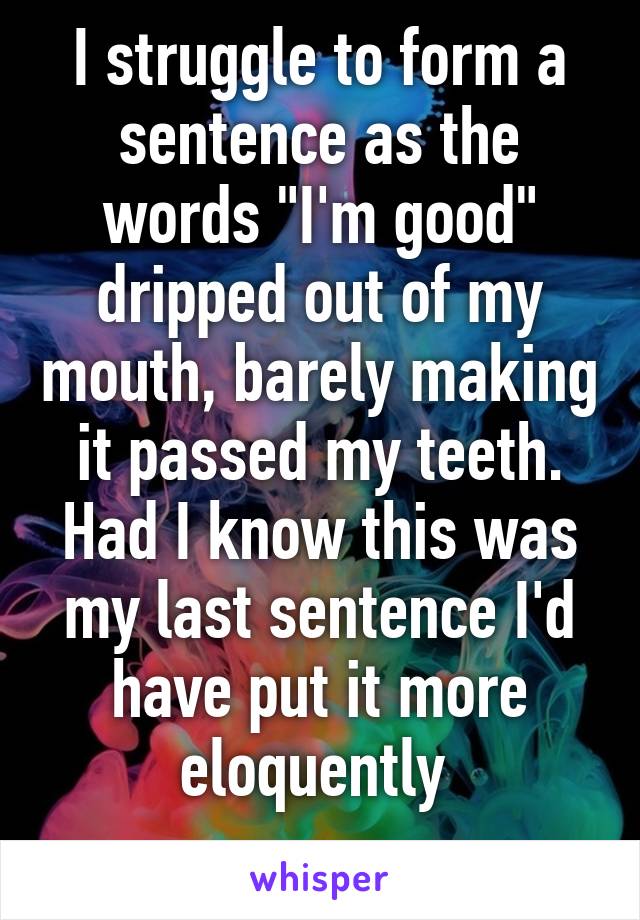 I struggle to form a sentence as the words "I'm good" dripped out of my mouth, barely making it passed my teeth. Had I know this was my last sentence I'd have put it more eloquently 
