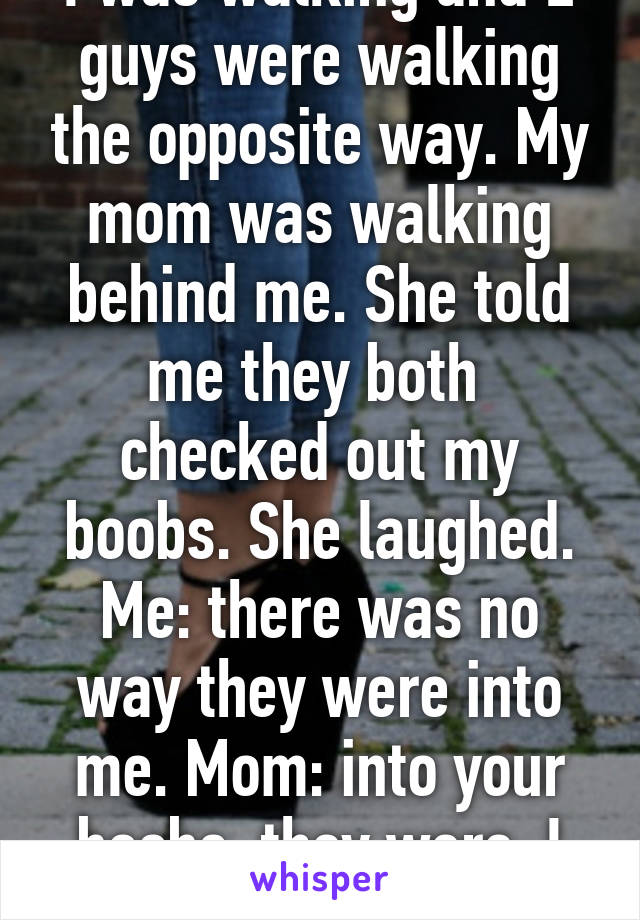 I was walking and 2 guys were walking the opposite way. My mom was walking behind me. She told me they both  checked out my boobs. She laughed. Me: there was no way they were into me. Mom: into your boobs, they were. I love you mom.