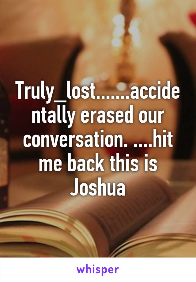 Truly_lost.......accidentally erased our conversation. ....hit me back this is Joshua