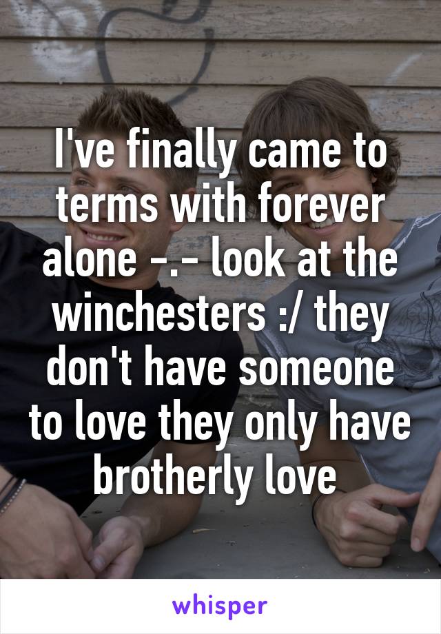 I've finally came to terms with forever alone -.- look at the winchesters :/ they don't have someone to love they only have brotherly love 