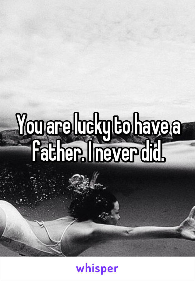 You are lucky to have a father. I never did.