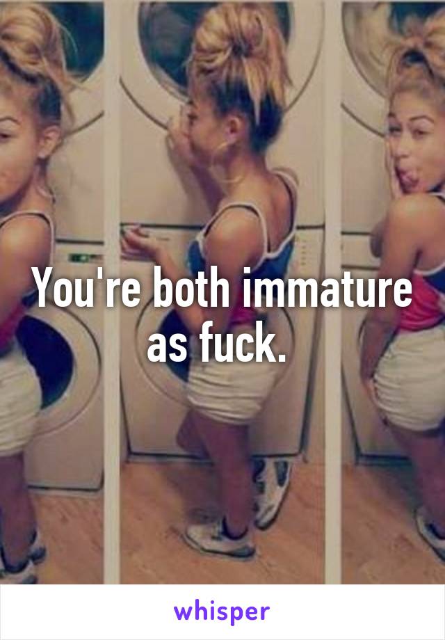 You're both immature as fuck. 