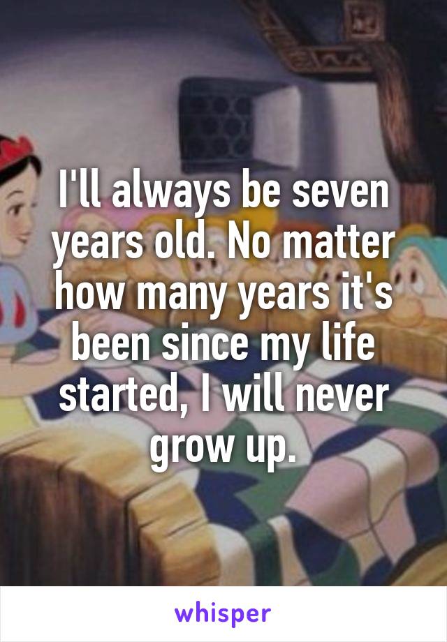 I'll always be seven years old. No matter how many years it's been since my life started, I will never grow up.
