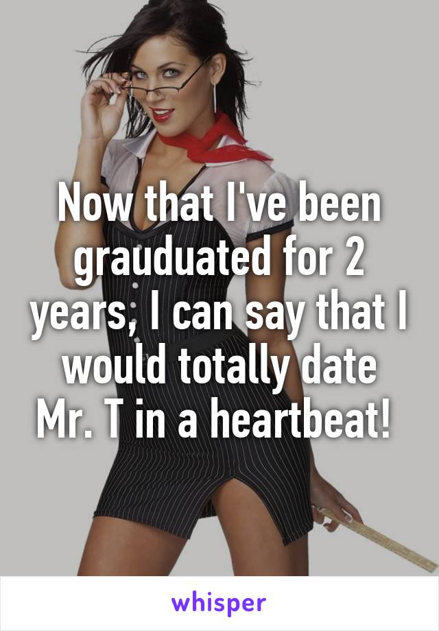 Now that I've been grauduated for 2 years, I can say that I would totally date Mr. T in a heartbeat! 