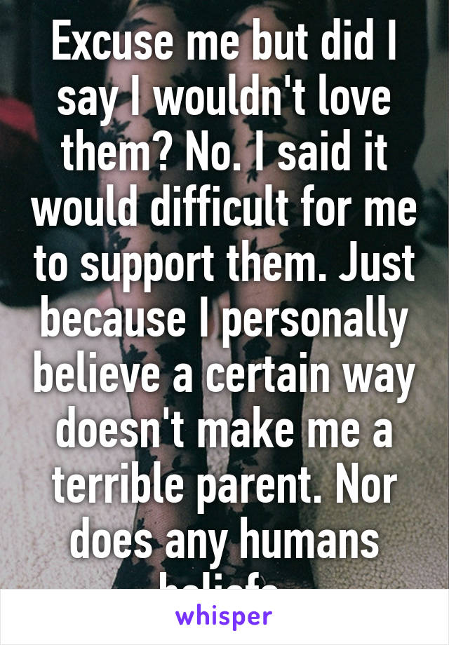 Excuse me but did I say I wouldn't love them? No. I said it would difficult for me to support them. Just because I personally believe a certain way doesn't make me a terrible parent. Nor does any humans beliefs.