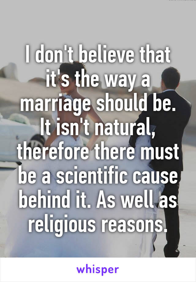 I don't believe that it's the way a marriage should be. It isn't natural, therefore there must be a scientific cause behind it. As well as religious reasons.