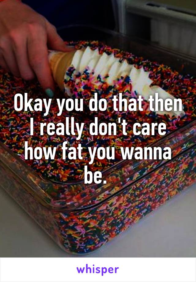 Okay you do that then I really don't care how fat you wanna be. 