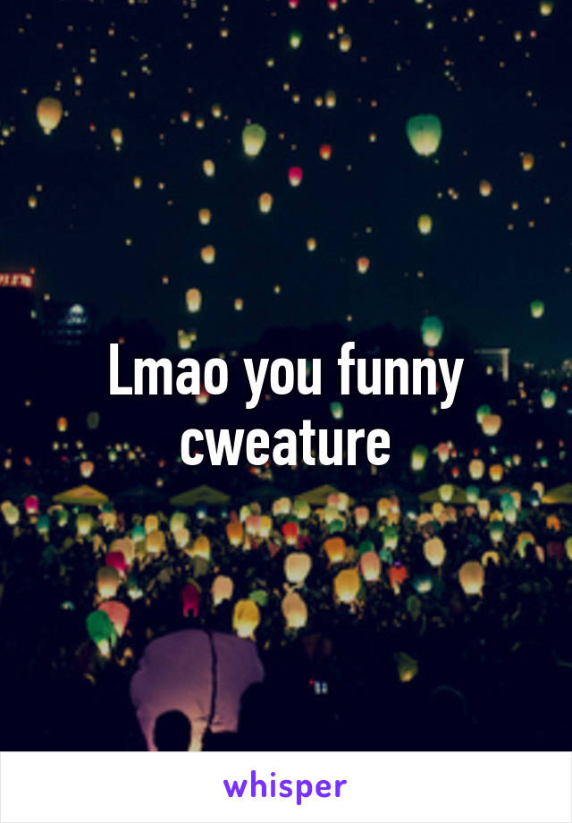 Lmao you funny cweature