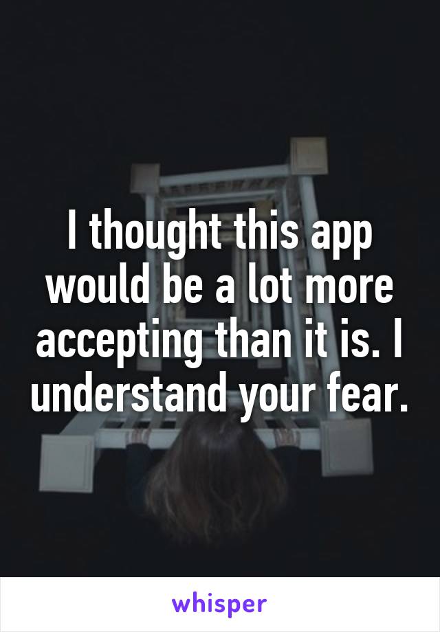 I thought this app would be a lot more accepting than it is. I understand your fear.