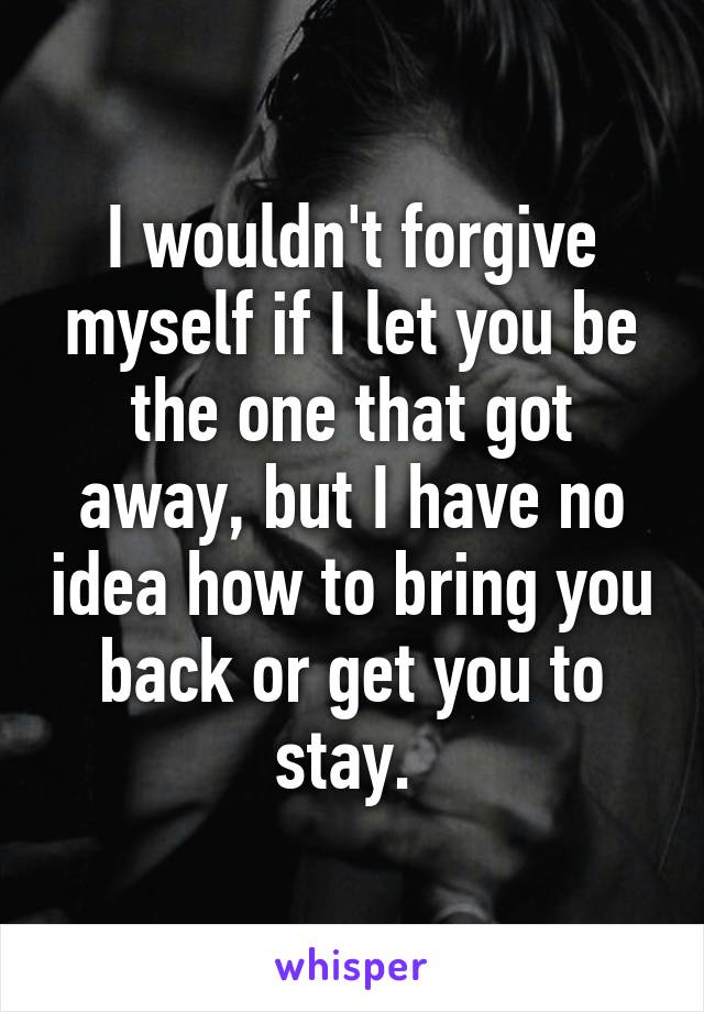 I wouldn't forgive myself if I let you be the one that got away, but I have no idea how to bring you back or get you to stay. 