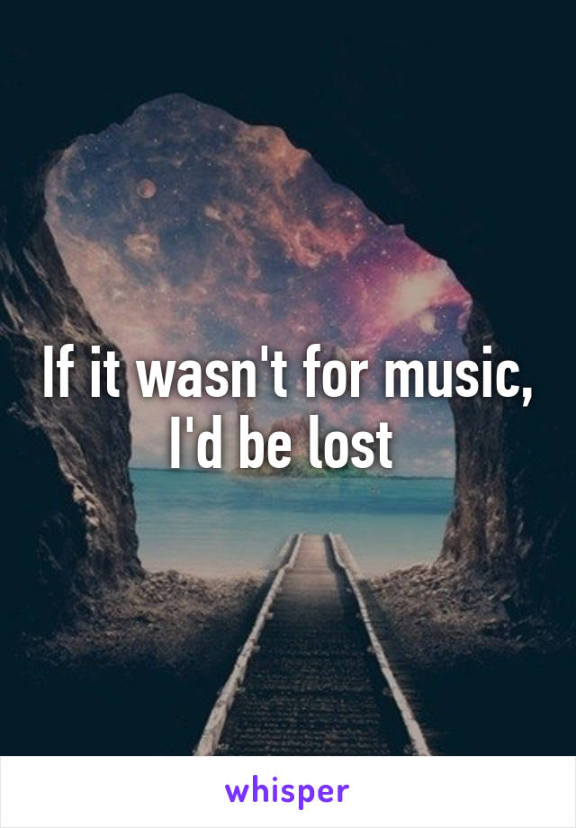 If it wasn't for music, I'd be lost 