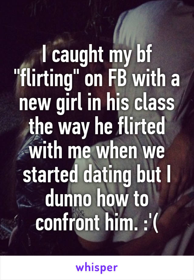 I caught my bf "flirting" on FB with a new girl in his class the way he flirted with me when we started dating but I dunno how to confront him. :'(