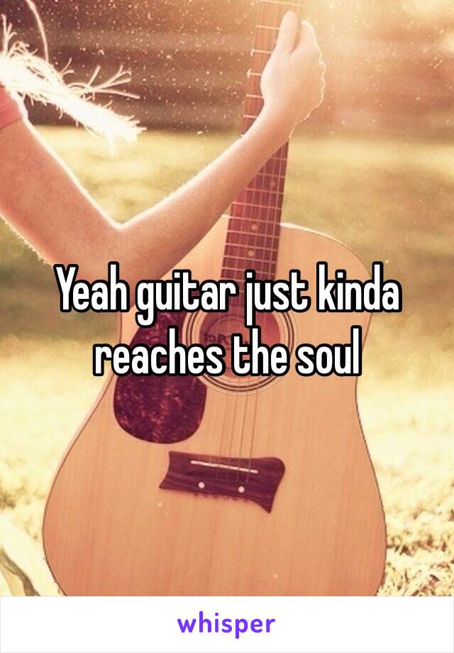 Yeah guitar just kinda reaches the soul 