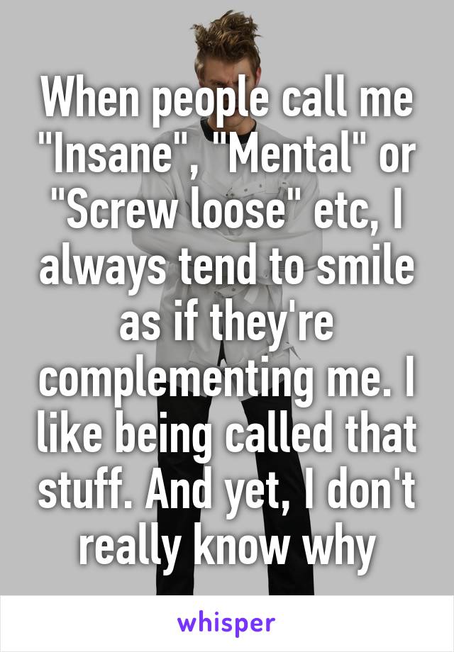 When people call me "Insane", "Mental" or "Screw loose" etc, I always tend to smile as if they're complementing me. I like being called that stuff. And yet, I don't really know why