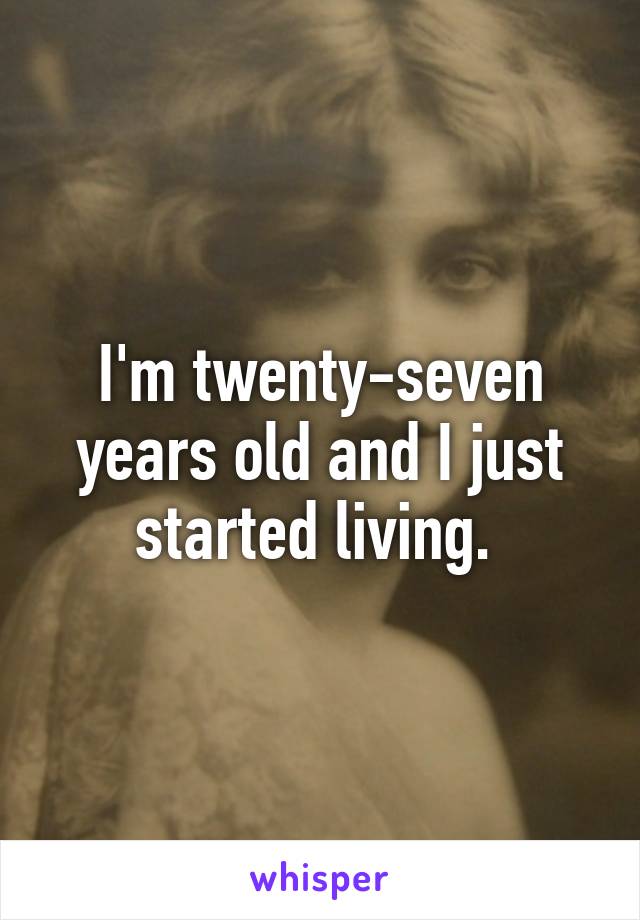 I'm twenty-seven years old and I just started living. 